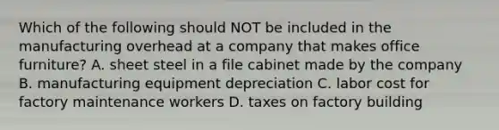 Which of the following should NOT be included in the manufacturing overhead at a company that makes office furniture? A. sheet steel in a file cabinet made by the company B. manufacturing equipment depreciation C. labor cost for factory maintenance workers D. taxes on factory building