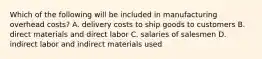 Which of the following will be included in manufacturing overhead​ costs? A. delivery costs to ship goods to customers B. direct materials and direct labor C. salaries of salesmen D. indirect labor and indirect materials used