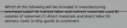 Which of the following will be included in manufacturing overhead costs? A) indirect labor and indirect materials used B) salaries of salesmen C) direct materials and direct labor D) delivery costs to ship goods to customers