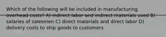 Which of the following will be included in manufacturing overhead costs? A) indirect labor and indirect materials used B) salaries of salesmen C) direct materials and direct labor D) delivery costs to ship goods to customers