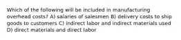 Which of the following will be included in manufacturing overhead costs? A) salaries of salesmen B) delivery costs to ship goods to customers C) indirect labor and indirect materials used D) direct materials and direct labor