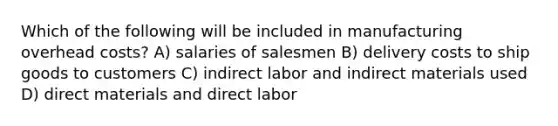 Which of the following will be included in manufacturing overhead costs? A) salaries of salesmen B) delivery costs to ship goods to customers C) indirect labor and indirect materials used D) direct materials and direct labor