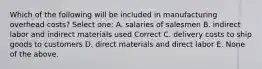 Which of the following will be included in manufacturing overhead costs? Select one: A. salaries of salesmen B. indirect labor and indirect materials used Correct C. delivery costs to ship goods to customers D. direct materials and direct labor E. None of the above.