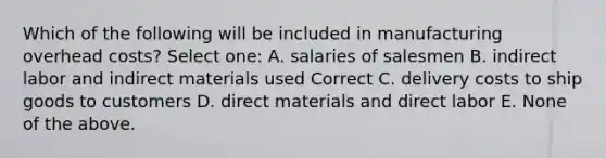 Which of the following will be included in manufacturing overhead costs? Select one: A. salaries of salesmen B. indirect labor and indirect materials used Correct C. delivery costs to ship goods to customers D. direct materials and direct labor E. None of the above.