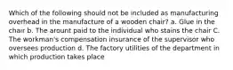 Which of the following should not be included as manufacturing overhead in the manufacture of a wooden chair? a. Glue in the chair b. The arount paid to the individual who stains the chair C. The workman's compensation insurance of the supervisor who oversees production d. The factory utilities of the department in which production takes place