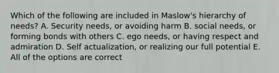 Which of the following are included in Maslow's hierarchy of needs? A. Security needs, or avoiding harm B. social needs, or forming bonds with others C. ego needs, or having respect and admiration D. Self actualization, or realizing our full potential E. All of the options are correct