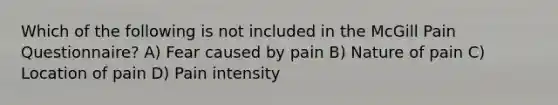 Which of the following is not included in the McGill Pain Questionnaire? A) Fear caused by pain B) Nature of pain C) Location of pain D) Pain intensity