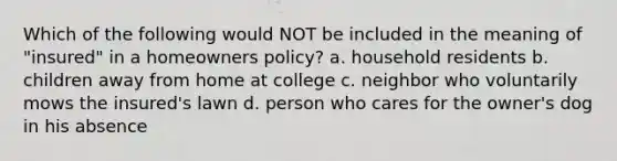 Which of the following would NOT be included in the meaning of "insured" in a homeowners policy? a. household residents b. children away from home at college c. neighbor who voluntarily mows the insured's lawn d. person who cares for the owner's dog in his absence