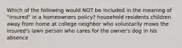 Which of the following would NOT be included in the meaning of "insured" in a homeowners policy? household residents children away from home at college neighbor who voluntarily mows the insured's lawn person who cares for the owner's dog in his absence