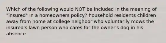 Which of the following would NOT be included in the meaning of "insured" in a homeowners policy? household residents children away from home at college neighbor who voluntarily mows the insured's lawn person who cares for the owner's dog in his absence