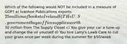 Which of the following would NOT be included in a measure of GDP? a) Ivanhoe Publications exports 25 million of books to Ireland b) THe U.S. government buys office supplies worth30 million from The Supply Closet c) You give your car a tune-up and change the oil yourself d) You hire Larry's Lawb Care to cut your grass once per week during the summer for 50/week