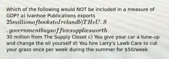 Which of the following would NOT be included in a measure of GDP? a) Ivanhoe Publications exports 25 million of books to Ireland b) THe U.S. government buys office supplies worth30 million from The Supply Closet c) You give your car a tune-up and change the oil yourself d) You hire Larry's Lawb Care to cut your grass once per week during the summer for 50/week