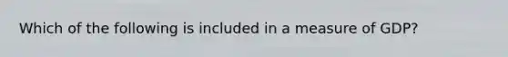 Which of the following is included in a measure of GDP?