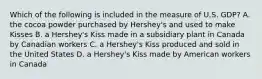 Which of the following is included in the measure of U.S.​ GDP? A. the cocoa powder purchased by Hershey's and used to make Kisses B. a Hershey's Kiss made in a subsidiary plant in Canada by Canadian workers C. a Hershey's Kiss produced and sold in the United States D. a Hershey's Kiss made by American workers in Canada