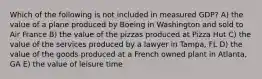 Which of the following is not included in measured GDP? A) the value of a plane produced by Boeing in Washington and sold to Air France B) the value of the pizzas produced at Pizza Hut C) the value of the services produced by a lawyer in Tampa, FL D) the value of the goods produced at a French owned plant in Atlanta, GA E) the value of leisure time