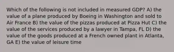 Which of the following is not included in measured GDP? A) the value of a plane produced by Boeing in Washington and sold to Air France B) the value of the pizzas produced at Pizza Hut C) the value of the services produced by a lawyer in Tampa, FL D) the value of the goods produced at a French owned plant in Atlanta, GA E) the value of leisure time