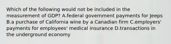 Which of the following would not be included in the measurement of GDP? A.federal government payments for Jeeps B.a purchase of California wine by a Canadian firm C.employers' payments for employees' medical insurance D.transactions in the underground economy