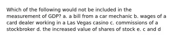 Which of the following would not be included in the measurement of GDP? a. a bill from a car mechanic b. wages of a card dealer working in a Las Vegas casino c. commissions of a stockbroker d. the increased value of shares of stock e. c and d