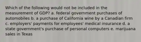 Which of the following would not be included in the measurement of GDP? a. federal government purchases of automobiles b. a purchase of California wine by a Canadian firm c. employers' payments for employees' medical insurance d. a state government's purchase of personal computers e. marijuana sales in Texas