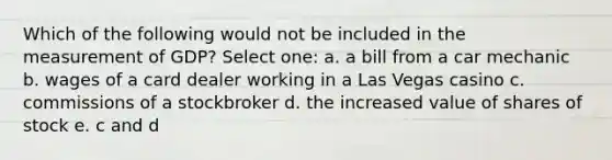 Which of the following would not be included in the measurement of GDP? Select one: a. a bill from a car mechanic b. wages of a card dealer working in a Las Vegas casino c. commissions of a stockbroker d. the increased value of shares of stock e. c and d