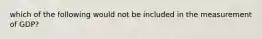 which of the following would not be included in the measurement of GDP?