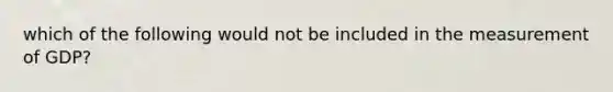 which of the following would not be included in the measurement of GDP?