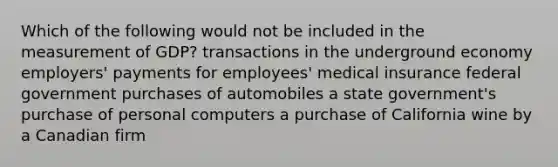 Which of the following would not be included in the measurement of GDP? transactions in the underground economy employers' payments for employees' medical insurance federal government purchases of automobiles a state government's purchase of personal computers a purchase of California wine by a Canadian firm