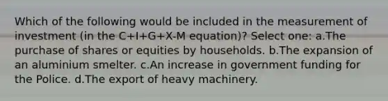 Which of the following would be included in the measurement of investment (in the C+I+G+X-M equation)? Select one: a.The purchase of shares or equities by households. b.The expansion of an aluminium smelter. c.An increase in government funding for the Police. d.The export of heavy machinery.