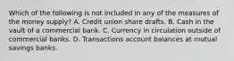 Which of the following is not included in any of the measures of the money supply? A. Credit union share drafts. B. Cash in the vault of a commercial bank. C. Currency in circulation outside of commercial banks. D. Transactions account balances at mutual savings banks.