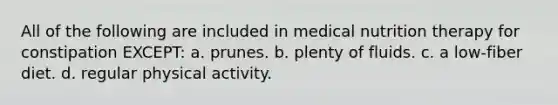 All of the following are included in medical nutrition therapy for constipation EXCEPT: a. prunes. b. plenty of fluids. c. a low-fiber diet. d. regular physical activity.