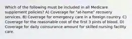 Which of the following must be included in all Medicare supplement policies? A) Coverage for "at-home" recovery services. B) Coverage for emergency care in a foreign country. C) Coverage for the reasonable cost of the first 3 pints of blood. D) Coverage for daily coinsurance amount for skilled nursing facility care.