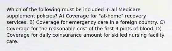 Which of the following must be included in all Medicare supplement policies? A) Coverage for "at-home" recovery services. B) Coverage for emergency care in a foreign country. C) Coverage for the reasonable cost of the first 3 pints of blood. D) Coverage for daily coinsurance amount for skilled nursing facility care.