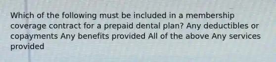 Which of the following must be included in a membership coverage contract for a prepaid dental plan? Any deductibles or copayments Any benefits provided All of the above Any services provided