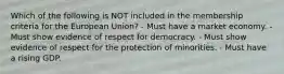 Which of the following is NOT included in the membership criteria for the European Union? - Must have a market economy. - Must show evidence of respect for democracy. - Must show evidence of respect for the protection of minorities. - Must have a rising GDP.