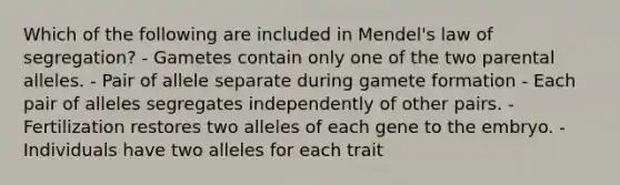 Which of the following are included in Mendel's law of segregation? - Gametes contain only one of the two parental alleles. - Pair of allele separate during gamete formation - Each pair of alleles segregates independently of other pairs. - Fertilization restores two alleles of each gene to the embryo. - Individuals have two alleles for each trait