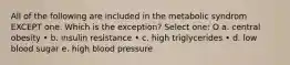 All of the following are included in the metabolic syndrom EXCEPT one. Which is the exception? Select one: O a. central obesity • b. insulin resistance • c. high triglycerides • d. low blood sugar e. high blood pressure