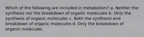 Which of the following are included in metabolism? a. Neither the synthesis nor the breakdown of organic molecules b. Only the synthesis of organic molecules c. Both the synthesis and breakdown of organic molecules d. Only the breakdown of organic molecules