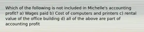 Which of the following is not included in Michelle's accounting profit? a) Wages paid b) Cost of computers and printers c) rental value of the office building d) all of the above are part of accounting profit