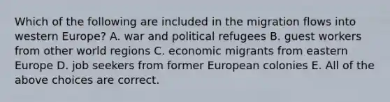 Which of the following are included in the migration flows into western Europe? A. war and political refugees B. guest workers from other world regions C. economic migrants from eastern Europe D. job seekers from former European colonies E. All of the above choices are correct.