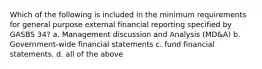 Which of the following is included in the minimum requirements for general purpose external financial reporting specified by GASBS 34? a. Management discussion and Analysis (MD&A) b. Government-wide financial statements c. fund financial statements. d. all of the above