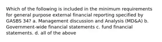 Which of the following is included in the minimum requirements for general purpose external financial reporting specified by GASBS 34? a. Management discussion and Analysis (MD&A) b. Government-wide financial statements c. fund financial statements. d. all of the above