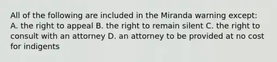 All of the following are included in the Miranda warning except: A. the right to appeal B. the right to remain silent C. the right to consult with an attorney D. an attorney to be provided at no cost for indigents