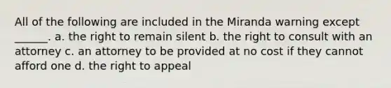 All of the following are included in the Miranda warning except ______. a. the right to remain silent b. the right to consult with an attorney c. an attorney to be provided at no cost if they cannot afford one d. the right to appeal