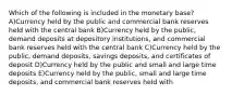 Which of the following is included in the monetary base? A)Currency held by the public and commercial bank reserves held with the central bank B)Currency held by the public, demand deposits at depository institutions, and commercial bank reserves held with the central bank C)Currency held by the public, demand deposits, savings deposits, and certificates of deposit D)Currency held by the public and small and large time deposits E)Currency held by the public, small and large time deposits, and commercial bank reserves held with