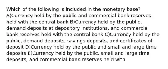 Which of the following is included in the monetary base? A)Currency held by the public and commercial bank reserves held with the central bank B)Currency held by the public, demand deposits at depository institutions, and commercial bank reserves held with the central bank C)Currency held by the public, demand deposits, savings deposits, and certificates of deposit D)Currency held by the public and small and large time deposits E)Currency held by the public, small and large time deposits, and commercial bank reserves held with