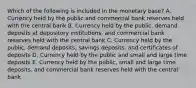 Which of the following is included in the monetary base? A. Currency held by the public and commercial bank reserves held with the central bank B. Currency held by the public, demand deposits at depository institutions, and commercial bank reserves held with the central bank C. Currency held by the public, demand deposits, savings deposits, and certificates of deposits D. Currency held by the public and small and large time deposits E. Currency held by the public, small and large time deposits, and commercial bank reserves held with the central bank