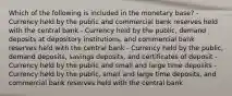 Which of the following is included in the monetary base? - Currency held by the public and commercial bank reserves held with the central bank - Currency held by the public, demand deposits at depository institutions, and commercial bank reserves held with the central bank - Currency held by the public, demand deposits, savings deposits, and certificates of deposit - Currency held by the public and small and large time deposits - Currency held by the public, small and large time deposits, and commercial bank reserves held with the central bank