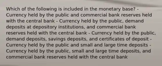 Which of the following is included in the monetary base? - Currency held by the public and commercial bank reserves held with the central bank - Currency held by the public, demand deposits at depository institutions, and commercial bank reserves held with the central bank - Currency held by the public, demand deposits, savings deposits, and certificates of deposit - Currency held by the public and small and large time deposits - Currency held by the public, small and large time deposits, and commercial bank reserves held with the central bank