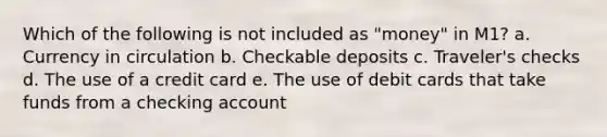 Which of the following is not included as "money" in M1? a. Currency in circulation b. Checkable deposits c. Traveler's checks d. The use of a credit card e. The use of debit cards that take funds from a checking account