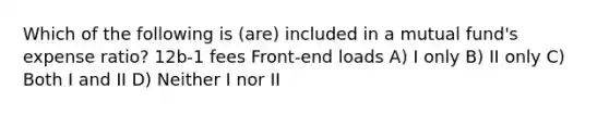 Which of the following is (are) included in a mutual fund's expense ratio? 12b-1 fees Front-end loads A) I only B) II only C) Both I and II D) Neither I nor II